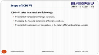induk@sbsandco.com www.sbsandco.com +040-4018 3366 (119)5
ICDS – VI takes into ambit the following :
 Treatment of Transactions in foreign currencies.
 Translating the Financial Statements of foreign operations.
 Treatment of Foreign currency transactions in the nature of forward exchange contract.
Scope of ICDS VI
 