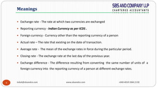 induk@sbsandco.com www.sbsandco.com +040-4018 3366 (119)6
 Exchange rate - The rate at which two currencies are exchanged
 Reporting currency - Indian Currency as per ICDS .
 Foreign currency - Currency other than the reporting currency of a person
 Actual rate – The rate that existing on the date of transaction.
 Average rate - The mean of the exchange rates in force during the particular period.
 Closing rate - The exchange rate at the last day of the previous year.
 Exchange difference - The difference resulting from converting the same number of units of a
foreign currency into the reporting currency of a person at different exchange rates.
Meanings
 