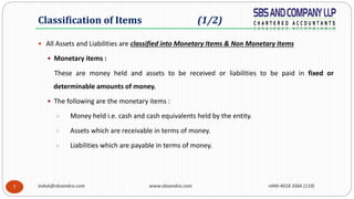 induk@sbsandco.com www.sbsandco.com +040-4018 3366 (119)7
 All Assets and Liabilities are classified into Monetary Items & Non Monetary Items
 Monetary items :
These are money held and assets to be received or liabilities to be paid in fixed or
determinable amounts of money.
 The following are the monetary items :
 Money held i.e. cash and cash equivalents held by the entity.
 Assets which are receivable in terms of money.
 Liabilities which are payable in terms of money.
Classification of Items (1/2)
 