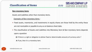 induk@sbsandco.com www.sbsandco.com +040-4018 3366 (119)8
Non-monetary items
Assets and Liabilities other than monetary items.
Examples of Non-monetary items :
 Fixed assets, inventories, and investments in equity shares are those held by the entity these
are not receivable or payable to any as on balance sheet date.
 The classification of Assets and Liabilities into Monetary item & Non monetary items depends
upon a question
Q: If there is a right or obligation to deliver fixed or determinable amounts of currency units ?
A: If yes, then it is a monetary item.
Classification of Items (2/2)
 
