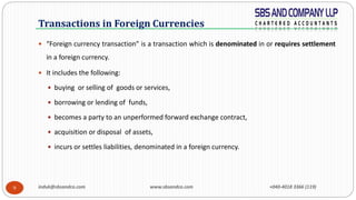 induk@sbsandco.com www.sbsandco.com +040-4018 3366 (119)9
 “Foreign currency transaction” is a transaction which is denominated in or requires settlement
in a foreign currency.
 It includes the following:
 buying or selling of goods or services,
 borrowing or lending of funds,
 becomes a party to an unperformed forward exchange contract,
 acquisition or disposal of assets,
 incurs or settles liabilities, denominated in a foreign currency.
Transactions in Foreign Currencies
 