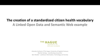 eSociety Institute of The Hague University of Applied Sciences
Martijn Hartog – coordinating researcher
Bert Mulder – professor Information, Technology and Society
The creation of a standardized citizen health vocabulary
A Linked Open Data and Semantic Web example
 