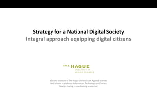 eSociety Institute of The Hague University of Applied Sciences
Bert Mulder – professor Information, Technology and Society
Martijn Hartog – coordinating researcher
Strategy for a National Digital Society
Integral approach equipping digital citizens
 