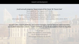 research and development
(multi-annual) programs ‘Government of the Future’ & ‘Future Care’
Muncipality of The Hague (2009-2018)
Province of South-Holland (2013-2017)
Quality Institute Dutch Municipalities, VNG/KING (2016-2017)
National Land Registry, Kadaster (2016-2017)
Information & Automation Professionals of Dutch Municipalities, VIAG (2016-2017)
we work with research platforms, educational managers, (senior) lecturers and researchers,
and student researchers (interns, student-assistants and graduate students) from the faculties:
Business, Finance & Marketing
IT & Design
Public Management, Law & Safety
Social Work & Education
Technology, Innovation & Society
 