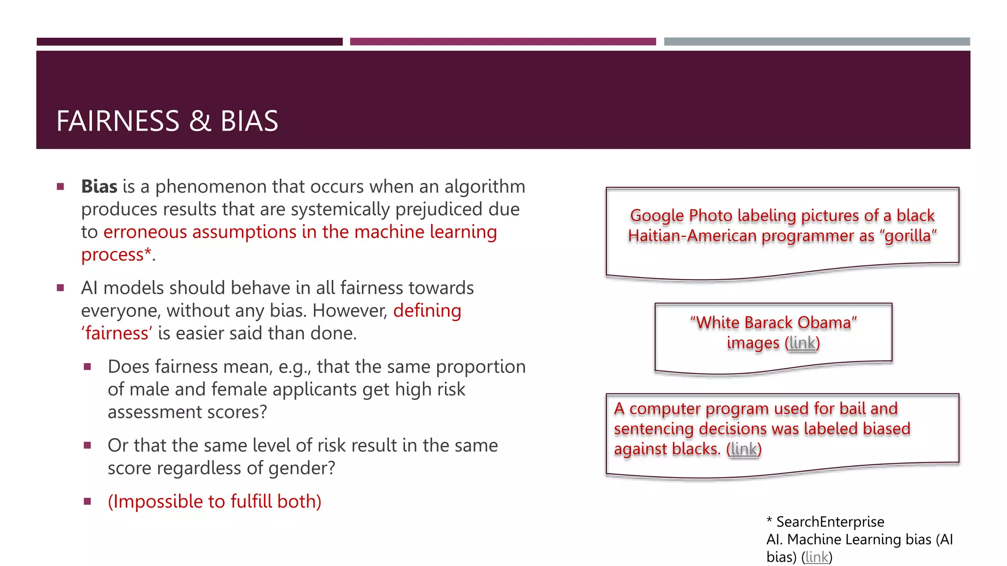 FAIRNESS & BIAS
 Bias is a phenomenon that occurs when an algorithm
produces results that are systemically prejudiced due
to erroneous assumptions in the machine learning
process*.
 AI models should behave in all fairness towards
everyone, without any bias. However, defining
‘fairness’ is easier said than done.
 Does fairness mean, e.g., that the same proportion
of male and female applicants get high risk
assessment scores?
 Or that the same level of risk result in the same
score regardless of gender?
 (Impossible to fulfill both)
* SearchEnterprise
AI. Machine Learning bias (AI
bias) (link)
Google Photo labeling pictures of a black
Haitian-American programmer as “gorilla”
“White Barack Obama”
images (link)
A computer program used for bail and
sentencing decisions was labeled biased
against blacks. (link)
 
