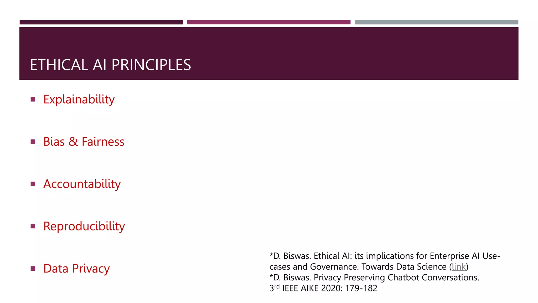 ETHICAL AI PRINCIPLES
 Explainability
 Bias & Fairness
 Accountability
 Reproducibility
 Data Privacy
*D. Biswas. Ethical AI: its implications for Enterprise AI Use-
cases and Governance. Towards Data Science (link)
*D. Biswas. Privacy Preserving Chatbot Conversations.
3rd IEEE AIKE 2020: 179-182
 