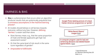 FAIRNESS & BIAS
 Bias is a phenomenon that occurs when an algorithm
produces results that are systemically prejudiced due
to erroneous assumptions in the machine learning
process*.
 AI models should behave in all fairness towards
everyone, without any bias. However, defining
‘fairness’ is easier said than done.
 Does fairness mean, e.g., that the same proportion
of male and female applicants get high risk
assessment scores?
 Or that the same level of risk result in the same
score regardless of gender?
 (Impossible to fulfill both)
* SearchEnterprise
AI. Machine Learning bias (AI
bias) (link)
Google Photo labeling pictures of a black
Haitian-American programmer as “gorilla”
“White Barack Obama”
images (link)
A computer program used for bail and
sentencing decisions was labeled biased
against blacks. (link)
 