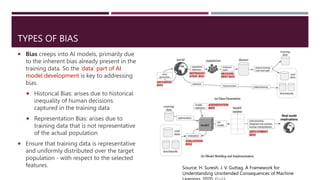 TYPES OF BIAS
 Bias creeps into AI models, primarily due
to the inherent bias already present in the
training data. So the ‘data’ part of AI
model development is key to addressing
bias.
 Historical Bias: arises due to historical
inequality of human decisions
captured in the training data
 Representation Bias: arises due to
training data that is not representative
of the actual population
 Ensure that training data is representative
and uniformly distributed over the target
population - with respect to the selected
features. Source: H. Suresh, J. V. Guttag. A Framework for
Understanding Unintended Consequences of Machine
 