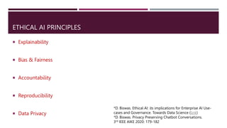 ETHICAL AI PRINCIPLES
 Explainability
 Bias & Fairness
 Accountability
 Reproducibility
 Data Privacy
*D. Biswas. Ethical AI: its implications for Enterprise AI Use-
cases and Governance. Towards Data Science (link)
*D. Biswas. Privacy Preserving Chatbot Conversations.
3rd IEEE AIKE 2020: 179-182
 