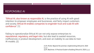 RESPONSIBLE AI
“Ethical AI, also known as responsible AI, is the practice of using AI with good
intention to empower employees and businesses, and fairly impact customers
and society. Ethical AI enables companies to engender trust and scale AI with
confidence.” [1]
Failing to operationalize Ethical AI can not only expose enterprises to
reputational, regulatory, and legal risks; but also lead to wasted resources,
inefficiencies in product development, and even an inability to use data to train
AI models. [2]
[1] R. Porter. Beyond the promise: implementing Ethical AI, 2020
(link)
[2] R. Blackman. A Practical Guide to Building Ethical AI, 2020 (link)
 