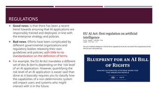 REGULATIONS
 Good news: is that there has been a recent
trend towards ensuring that AI applications are
responsibly trained and deployed, in line with
the enterprise strategy and policies.
 Bad news: Efforts have been complicated by
different governmental organizations and
regulatory bodies releasing their own
guidelines and policies; with little to no
standardization on the definition of terms.
 For example, the EU AI Act mandates a different
set of dos & don’ts depending on the ‘risk level’
of an AI application. However, quantifying the
risk level of an AI application is easier said than
done as it basically requires you to classify how
the capabilities of a non-deterministic system
will impact users and systems who might
interact with it in the future.
 