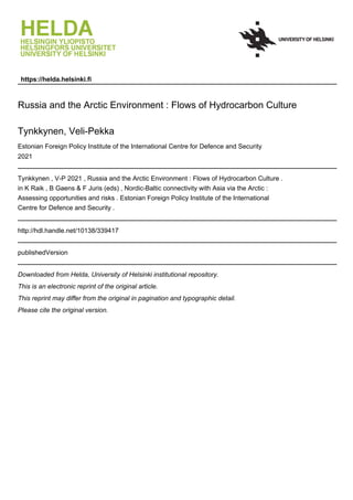 https://helda.helsinki.fi
Russia and the Arctic Environment : Flows of Hydrocarbon Culture
Tynkkynen, Veli-Pekka
Estonian Foreign Policy Institute of the International Centre for Defence and Security
2021
Tynkkynen , V-P 2021 , Russia and the Arctic Environment : Flows of Hydrocarbon Culture .
in K Raik , B Gaens & F Juris (eds) , Nordic-Baltic connectivity with Asia via the Arctic :
Assessing opportunities and risks . Estonian Foreign Policy Institute of the International
Centre for Defence and Security .
http://hdl.handle.net/10138/339417
publishedVersion
Downloaded from Helda, University of Helsinki institutional repository.
This is an electronic reprint of the original article.
This reprint may differ from the original in pagination and typographic detail.
Please cite the original version.
 