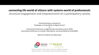 eSociety Institute of The Hague University of Applied Sciences
Martijn Hartog – senior project leader and R&D coordinator
connecting life-world of citizens with systems-world of professionals
structural engagement and empowerment of a participatory society
introducing sheets as panelist on
‘Challenges on Accessibility on Digital Services’
at
International Conference on Digital Society and eGovernments (ICDS)
International Conference on eHealth, Telemedicine, and Social Medicine (eTELEMED)
March 25 to March 29, 2018, Rome
 