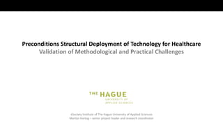 eSociety Institute of The Hague University of Applied Sciences
Martijn Hartog – senior project leader and research coordinator
Preconditions Structural Deployment of Technology for Healthcare
Validation of Methodological and Practical Challenges
 