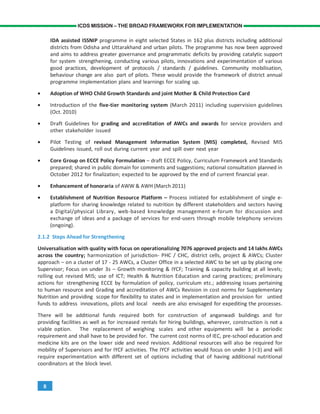 8
ICDS MISSION – THE BROAD FRAMEWORK FOR IMPLEMENTATION
IDA assisted ISSNIP programme in eight selected States in 162 plus districts including additional
districts from Odisha and Uttarakhand and urban pilots. The programme has now been approved
and aims to address greater governance and programmatic deficits by providing catalytic support
for system strengthening, conducting various pilots, innovations and experimentation of various
good practices, development of protocols / standards / guidelines. Community mobilisation,
behaviour change are also part of pilots. These would provide the framework of district annual
programme implementation plans and learnings for scaling up.
• Adoption of WHO Child Growth Standards and joint Mother & Child Protection Card
• Introduction of the five-tier monitoring system (March 2011) including supervision guidelines
(Oct. 2010)
• Draft Guidelines for grading and accreditation of AWCs and awards for service providers and
other stakeholder issued
• Pilot Testing of revised Management Information System (MIS) completed, Revised MIS
Guidelines issued, roll out during current year and spill over next year
• Core Group on ECCE Policy Formulation – draft ECCE Policy, Curriculum Framework and Standards
prepared; shared in public domain for comments and suggestions; national consultation planned in
October 2012 for finalization; expected to be approved by the end of current financial year.
• Enhancement of honoraria of AWW & AWH (March 2011)
• Establishment of Nutrition Resource Platform – Process initiated for establishment of single e-
platform for sharing knowledge related to nutrition by different stakeholders and sectors having
a Digital/physical Library, web-based knowledge management e-forum for discussion and
exchange of ideas and a package of services for end-users through mobile telephony services
(ongoing).
2.1.2 Steps Ahead for Strengthening
Universalisation with quality with focus on operationalizing 7076 approved projects and 14 lakhs AWCs
across the country; harmonization of jurisdiction- PHC / CHC, district cells, project & AWCs; Cluster
approach – on a cluster of 17 - 25 AWCs, a Cluster Office in a selected AWC to be set up by placing one
Supervisor; Focus on under 3s – Growth monitoring & IYCF; Training & capacity building at all levels;
rolling out revised MIS; use of ICT; Health & Nutrition Education and caring practices; preliminary
actions for strengthening ECCE by formulation of policy, curriculum etc.; addressing issues pertaining
to human resource and Grading and accreditation of AWCs Revision in cost norms for Supplementary
Nutrition and providing scope for flexibility to states and in implementation and provision for untied
funds to address innovations, pilots and local needs are also envisaged for expediting the processes.
There will be additional funds required both for construction of anganwadi buildings and for
providing facilities as well as for increased rentals for hiring buildings, wherever, construction is not a
viable option. The replacement of weighing scales and other equipments will be a periodic
requirement and shall have to be provided for. The current cost norms of IEC, pre-school education and
medicine kits are on the lower side and need revision. Additional resources will also be required for
mobility of Supervisors and for IYCF activities. The IYCF activities would focus on under 3 (<3) and will
require experimentation with different set of options including that of having additional nutritional
coordinators at the block level.
 