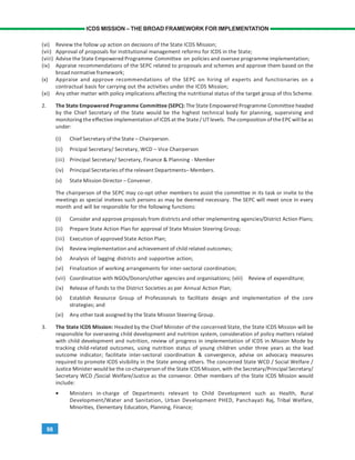 98
ICDS MISSION – THE BROAD FRAMEWORK FOR IMPLEMENTATION
(vi) Review the follow up action on decisions of the State ICDS Mission;
(vii) Approval of proposals for institutional management reforms for ICDS in the State;
(viii) Advise the State Empowered Programme Committee on policies and oversee programme implementation;
(ix) Appraise recommendations of the SEPC related to proposals and schemes and approve them based on the
broad normative framework;
(x) Appraise and approve recommendations of the SEPC on hiring of experts and functionaries on a
contractual basis for carrying out the activities under the ICDS Mission;
(xi) Any other matter with policy implications affecting the nutritional status of the target group of this Scheme.
2. The State Empowered Programme Committee (SEPC): The State Empowered Programme Committee headed
by the Chief Secretary of the State would be the highest technical body for planning, supervising and
monitoring theeffective implementation of ICDS at the State/ UTlevels. The composition of theEPC will be as
under:
(i) Chief Secretary of the State – Chairperson.
(ii) Pricipal Secretary/ Secretary, WCD – Vice Chairperson
(iii) Principal Secretary/ Secretary, Finance & Planning - Member
(iv) Principal Secretaries of the relevant Departments– Members.
(v) State Mission Director – Convener.
The chairperson of the SEPC may co-opt other members to assist the committee in its task or invite to the
meetings as special invitees such persons as may be deemed necessary. The SEPC will meet once in every
month and will be responsible for the following functions:
(i) Consider and approve proposals from districts and other implementing agencies/District Action Plans;
(ii) Prepare State Action Plan for approval of State Mission Steering Group;
(iii) Execution of approved State Action Plan;
(iv) Review implementation and achievement of child related outcomes;
(v) Analysis of lagging districts and supportive action;
(vi) Finalization of working arrangements for inter-sectoral coordination;
(vii) Coordination with NGOs/Donors/other agencies and organisations; (viii) Review of expenditure;
(ix) Release of funds to the District Societies as per Annual Action Plan;
(x) Establish Resource Group of Professionals to facilitate design and implementation of the core
strategies; and
(xi) Any other task assigned by the State Mission Steering Group.
3. The State ICDS Mission: Headed by the Chief Minister of the concerned State, the State ICDS Mission will be
responsible for overseeing child development and nutrition system, consideration of policy matters related
with child development and nutrition, review of progress in implementation of ICDS in Mission Mode by
tracking child-related outcomes, using nutrition status of young children under three years as the lead
outcome indicator; facilitate inter-sectoral coordination & convergence, advise on advocacy measures
required to promote ICDS visibility in the State among others. The concerned State WCD / Social Welfare /
Justice Minister would be the co-chairperson of the State ICDS Mission, with the Secretary/Principal Secretary/
Secretary WCD /Social Welfare/Justice as the convenor. Other members of the State ICDS Mission would
include:
• Ministers in-charge of Departments relevant to Child Development such as Health, Rural
Development/Water and Sanitation, Urban Development PHED, Panchayati Raj, Tribal Welfare,
Minorities, Elementary Education, Planning, Finance;
 