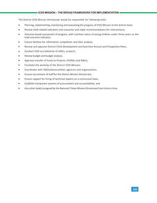 103
ICDS MISSION – THE BROAD FRAMEWORK FOR IMPLEMENTATION
The District ICDS Mission Directorate would be responsible for following tasks:
• Planning, implementing, monitoring and evaluating the progress of ICDS Mission at the district level;
• Review child-related indicators and outcomes and make recommendations for interventions;
• Outcome-based assessment of progress, with nutrition status of young children under three years as the
lead outcome indicator;
• Ensure facilities for information compilation and data analysis;
• Review and approve District Child Development and Nutrition Annual and Prospective Plans;
• Conduct ICDS accreditation of AWCs, projects;
• Review budget and budget analysis;
• Approve transfer of funds to Projects, VHSNCs and AWCs;
• Facilitate the working of the District ICDS Mission;
• Coordinate with NGOs/donors/other agencies and organisations.
• Ensure recruitment of staff for the District Mission Directorate;
• Ensure support for hiring of technical experts on a contractual basis;
• Establish transparent systems of procurement and accountability; and
• Any other task(s) assigned by the National / State Mission Direcotrate from time to time.
 