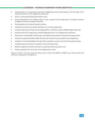 109
ICDS MISSION – THE BROAD FRAMEWORK FOR IMPLEMENTATION
• Provide guidance in preparing Annual Action Village/Urban Centre Plans based on the felt-needs of the
children and women in the village/urban settlement.
• Assist in conducting habitation/household survey;
• Ensure participation of all children under six years, pregnant and nursing women, including innovative
strategies to reach the younger infant/child;
• Provide guidance for implementing the activities;
• Facilitate procurement and proper distribution of nutrition supplements;
• Facilitate organising of a fixed monthly Village Mother—Child Day, linked to NRHM Village Health Day;
• Provide assistance for organising a monthly Anganwadi Divas in the village/urban settlement;
• Contribute to making AWCs child friendly, with play/learning materials and joyful learning activities;
• Facilitate converge with ASHAs, ANMs, SSA and other relevant service providers at the village level;
• Facilitate in conducting feedback through ICDS accreditation systems and community public hearings;
• Facilitate proper maintenance of registers and monitoring formats;
• Monitor programme activities and assist in preparing monitoring reports; and
• Provide supervision for civil works in the villages/urban centre.
However, States / UTs may assign the above roles to either the VHSNC or ALMSC as per local context and
efficiency in programme management.
 