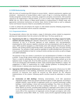 10
ICDS MISSION – THE BROAD FRAMEWORK FOR IMPLEMENTATION
2.2 ICDS Restructuring
With the vision of transforming ICDS Scheme to ensure holistic - physical, psychosocial, cognitive and
emotional - development of young children under 6 years of age in a nurturing, protective, child
friendly and gender sensitive family, community, programme and policy environments, ICDS would be
required to be implemented in Mission Mode, as in case of other major flagship programmes like
NRHM, SSA, etc. ICDS in Mission in Mode would facilitate its implementation in flexible mode, with
appropriate institutional mechanisms at Central, State, District & Block levels as well as adequate
human and financial resources linked to accountability and outcomes.
In order to achieve this and enhance the impact on child related outcomes following programmatic,
management and institutional reforms would be undertaken.
2.2.1 Programmatic Reforms
The programmatic reforms inter alia include a range of reformative actions related to programme
planning and implementation from the central to the AWC level. The focus would be on:
(i) Repositioning the AWC as a “vibrant ECD centre” to become the first village outpost for health,
nutrition and early learning with adequate infrastructure and human resources for ensuring a
continuum of care in a life-cycle approach to early childhood care and development,
emphasizing the child’s physical, cognitive, emotional and social development until the age of six
years. AWCs would be equipped as a child friendly centre with adequate infrastructure, facilities
(kitchen, safe drinking water& child-friendly toilets), wall painting, play space and joyful learning
environment. The activities of AWC would be expanded to include extended hours (minimum of
6 hours), provide flexibility to State for running of crèches and day care centres as well as linkages
with IGMSY & RGSEAG.
The provision of day care crèches is essential for care and development of children in the above
6 months - 6 years of age, whose mothers go for work and there are no adult care givers at home.
There is a need for providing day care crèche facilities at the AWCs having outreach up to the
habitation levels. To begin with, 5% of the AWCs would be converted into AWC-cum- crèche on a
75:25 cost sharing basis with flexibility to States. States would be given flexibility to explore the
engagement of NGOs in implementing the model. Detailed guidelines for piloting AWC cum
Crèche Services in selected areas may be seen at Annexure – I.
(ii) Appropriate AWC Building and Infrastructure: Adequate and appropriate infrastructure for AWC
including construction of new buildings, maintenance and repair of existing buildings as well as
provision of enhanced rent would be ensured by ICDS Mission for the effective
implementation of the scheme. Following specific activities would be undertaken to achieve
this:
a) Construction of AWC Buildings: Following universalisation, 13.19 lakh operational
anganwadis (August 2012) have become operational against 14 lakh approved. According to
available statistics, nearly 46-50% of anganwadi centres are currently functioning in pakka
buildings / school buildings / school and community buildings. Thus, there are still about 7
lakh anganwadi centres which do not have a building of their own. In order to facilitate
better delivery of services, providing pakka building for anganwadi centre either of its own
or on rent would be essential. It is expected that the States will be in a position to leverage
nearly 20% of the requirement of anganwadi centres through convergence with other
programmes namely BRGF, MSDP, etc. Further, nearly 20-25% anganwadi buildings would
 