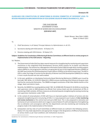 120
ICDS MISSION – THE BROAD FRAMEWORK FOR IMPLEMENTATION
Annexure XX
GUIDELINES FOR CONSTITUTION OF MONITORING & REVIEW COMMITTEE AT DIFFERENT LEVEL TO
REVIEW PROGRESS IN IMPLEMENTATION OF ICDS SCHEME ISSUED BY MWCD ON MARCH 31, 2011
F.NO. 16-8/ 2010-ME
GOVERNMENT OF INDIA
MINISTRY OF WOMEN AND CHILD DEVELOPMENT
(ICDS M & E UNIT)
Shastri Bhavan, New Dlehi-110001
Dated: 31 March 2011
To
1. Chief Secretaries in all States/ Principal Advisors to Administrators in all UTs
2. Secretaries dealing with ICDS Scheme - 35 States/ UTs
3. Directors dealing with ICDS Scheme - 35 States/ UTs
Subject: Guidelines for Constitution of Monitoring & Review Committees at different levels to review progress in
implementation of the ICDS Scheme – Regarding.
Sir/ Madam,
1) The Government of India (GoI) has taken several measures for strengthening the monitoring and supervision
mechanism in the Integrated Child Development Services (ICDS) Scheme for its better and effective
implementation. The Scheme has a Management Information System (MIS) through which monthly progress
reports (MPRs) on Key programme indicators are generates by each of the Anganwadi Workers (AWWs) at
the AWC level and by the Child Development Project Officers (CDPOs) at the block/ project level. The MIS in
ICDS is under final stage of revision by the Ministry of Women and Child Development (MWCD) for making
it more results-focused and also web-enabled.
2) In the past, guidelines on developing Community Based Monitoring Mechanism (CBMM) were issued by
GoI [vide F.NO. NI/No. 12-11/93 CD-I dated 20.1.1994] to ensure monitoring of the Scheme at the grass roots
level by the community themselves. The CBMM envisaged constitution of Bal Vikas Mahila Samitis at the
village, block and district levels.
3) Recently, the MWCD has issued guidelines [vide F.NO. 16-3/2004-ME (Pt) dated 22.10.2010] on monitoring
and supervision visits to AWCs/projects by officials from various levels and also involvement of PRIs in
monitoring of AWC activities. All these measures are directed towards strengthening the existing monitoring
and supervision mechanism under ICDS.
4) In the context of universalisation of ICDS with focus on improved quality in delivery of services and also
proposed strengthening and re-structuring of ICDS, it is now proposed to put in place a 5-tier monitoring
and review mechanism at the central level and up to AWC level. This is also proposed to rationalize and
harmonize of such mechanisms which are in vague in several States/ UTs with and objective of strengthening
the co-ordination and convergence with the line departments and also monitoring and reviewing the
progress made in the implementation of the Scheme.
5) Composition and key roles of such Committees at different levels are outlined in the following sections.
States/ UTs may make adjustments and appropriate changes in the designations of Officers/ functionaries
at various levels as per local conditions and institutional structures.
Guidelines for Constitution of Monitoring & Review Committees in ICDS Programme
 