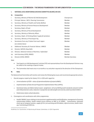121
ICDS MISSION – THE BROAD FRAMEWORK FOR IMPLEMENTATION
I. NATIONAL LEVEL MONITORING & REVIEW COMMITTEE (NLMRC) ON ICDS
IA. Composition
i. Secretary, Ministry of Women & Child Development Chairperson
ii. Principal Advisor, WCD, Planning Commission Member
iii. Secretary, Ministry of Health and Family Welfare Member
iv. Secretary, Ministry of Human Resource Development Member
v. Secretary, Deptt. of Food Member
vi. Secretary, Ministry of Rural Development Member
vii. Secretary, Ministry of Minority Affairs Member
viii. Secretary, Deptt. of Drinking Water Supply & Sanitation Member
ix. Secretary, Ministry of Panchayati Raj Member
x. Secretaries from any 5 States from each region Member
(on rotation basis)
xi. Additional Secretary & Financial Adviser, MWCD Member
xii. Director, NIPCCD, New Delhi Member
xiii. Director, National Institute of Nutrition, Hyderabad Member
xiv. Joint Secretary (ICDS), MWCD Member
xv. Director (ICDS), MWCD Member Secretary
Note:
• Two Experts on child development/ nutrition/ ECE and representatives from the Development Partners may
be called to the meeting as Special Invitee.
• The Committee shall meet once in six months or as and when required at the direction of the Chairperson.
IB. Roles
The National level Committee will monitor and review the following key issues and recommend appropriate actions:
i. Overall progress made by the States/ UTs in ICDS with regard to:
o Universalization of ICDS – status of operationalization of projects/AWCs;
o Implementation of State Annual Programme Implementation Plans (APIPs);
o Nutritional status of children below 6 years- weighment, roll out of WHO growth standards and joint mother
and child protection cards; reduction in proportion of underweight and severely undernourished children
o Performance of pre-school education.
ii. Convergence and coordination with other programmes:
o Health/ NRHM: Issues relating to micronutrient supplementation and fortification, management of severely
malnourished children, health related service delivery at AWC or at VHNDs - immunization, antenatal
check-ups of pregnant women, supply of Vit-A, de-worming and IFA tablets, referral services, health check-
ups; Functioning of VHSC etc;
Guidelines for Constitution of Monitoring & Review Committees in ICDS Programme
 