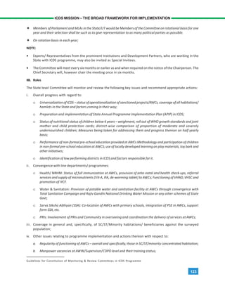 123
ICDS MISSION – THE BROAD FRAMEWORK FOR IMPLEMENTATION
Members of Parliament and MLAs in the State/UT would be Members of the Committee on rotational basis for one
year and their selection shall be such as to give representation to as many political parties as possible.
On rotation basis in each year;
NOTE:
• Experts/ Representatives from the prominent Institutions and Development Partners, who are working in the
State with ICDS programme, may also be invited as Special Invitees.
• The Committee will meet every six months or earlier as and when required on the notice of the Chairperson. The
Chief Secretary will, however chair the meeting once in six months.
IIB. Roles
The State level Committee will monitor and review the following key issues and recommend appropriate actions:
i. Overall progress with regard to:
o UniversalizationofICDS–statusofoperationalizationofsanctionedprojects/AWCs,coverageofallhabitations/
hamlets in the State and factors coming in their way;
o Preparation and implementation of State Annual Programme Implementation Plan (APIP) in ICDS;
o Status of nutritional status of children below 6 years – weighment, roll out of WHO growth standards and joint
mother and child protection cards; district-wise comparison of proportion of moderate and severely
undernourished children; Measures being taken for addressing them and progress thereon on half yearly
basis;
o Performance of non-formal pre-school education provided at AWCs Methodology and participation of children
in non-formal pre-school education at AWCS; use of locally developed learning an play materials, toy bark and
other initiatives;
o Identification of low performing districts in ICDS and factors responsible for it.
ii. Convergence with line departments/ programmes:
o Health/ NRHM: Status of full immunization at AWCs, provision of ante-natal and health check-ups, referral
services and supply of micronutrients (Vit-A, IFA, de-worming tablet) to AWCs; Functioning of VHND, VHSC and
promotion of IYCF.
o Water & Sanitation: Provision of potable water and sanitation facility at AWCs through convergence with
Total Sanitation Campaign and Rajiv Gandhi National Drinking Water Mission or any other schemes of State
Govt;
o Sarva Siksha Abhiyan (SSA): Co-location of AWCs with primary schools, integration of PSE in AWCs, support
form SSA, etc.
o PRIs: Involvement of PRIs and Community in overseeing and coordination the delivery of services at AWCs;
iii. Coverage in general and, specifically, of SC/ST/Minority habitations/ beneficiaries against the surveyed
population;
iv. Other issues relating to programme implementation and actions thereon with respect to:
a. Regularity of functioning of AWCs – overall and specifically, those in SC/ST/minority concentrated habitation;
b. Manpower vacancies at AWW/Supervisor/CDPO level and their training status;
Guidelines for Constitution of Monitoring & Review Committees in ICDS Programme
 