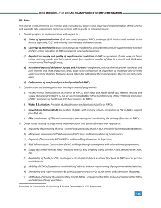125
ICDS MISSION – THE BROAD FRAMEWORK FOR IMPLEMENTATION
IIIB. Roles
The District level Committee will monitor and review block/ project-wise progress of implementation of the Scheme
and suggest/ take appropriate corrective actions with regards to following issues:
i. Overall progress in implementation with regard to ;
a) Status of operationalization of all sanctioned projects/ AWCs, coverage of all habitations/ hamlets in the
district, especially SC/ST and minority concentrated and remote areas;
b) Coverage of beneficiaries:Block-wise analysis of registered vs. actual beneficiaries for supplementary nutrition
and pre-school education at AWCs as against surveyed population;
c) Regularity in supply and quality of supplementary nutrition at AWCs as provision of take surveyed home
ration, morning snacks and hot cooked meals for stipulated number of days in a month and block-wise
comparison of feeding efficiency;
d) Nutritional status of children 0-3 years and 3-6 years – weighment, roll out of WHO growth standards and
joint mother and child protection cards; block-wise comparison of proportion of moderate and severely
undernourished children; Measures being taken for addressing them and progress thereon on half yearly
basis;
e) Performance of non-formal pre-school provided at AWCs;
ii. Coordination and convergence with line departments/programmes:
a. Health/NRHM: Immunization of children at AWCs, ante-natal and health check-ups, referral services and
supply of micronutrients (Vit-A, IFA, de-worming tablet) to AWCs; Functioning of VHSC, VHND and promotion
of IYCF; joint visits of health and ICDS functionaries to AWCs;
b. Water & Sanitation: Provision of potable water and sanitation facility at AWCs;
c. Sarva Siksha Abhiyan (SSA): Co-location of AWCs with primary schools, integration of PSE in AWCs, support
from SSA, etc.
d PRIs: Involvement of PRIs and community in overseeing and coordinating the delivery of services at AWCs;
iii. Other issues relating to programme implementation and actions thereon with respect to:
a) Regularity of functioning of AWCs – overall and specifically, those in SC/ST/minority concentrated habitations;
b) Manpower vacancies at AWW/Supervisor/CDPO level and training status of functionaries;
c) Payment of honoraria to AWWs/AWHs and travelling allowances to Supervisor;
d) AWC infrastructure: Construction of AWC buildings through convergence with other scheme/programmes;
e) Supply of essential items to AWG – medicine and PSE kits, weighing scales, joint MCP card, WHO Growth Chart,
etc;
f) Availability of funds for POL, contingency etc at district/block level and flexi fund at AWC level as per the
revised norms;
g) Mobility of CDPOs/Supervisors – availability of vehicles and non requisitioning of programme related vehicles;
h) Monitoring and supervision visits by CDPOs/Supervisors to AWCs as per norms and submission of reports;
i) Method (s) of delivery of supplementary food at AWCs – engagement of SHGs and use of iodized salt at AWCs
and addition of leafy vegetables;
Guidelines for Constitution of Monitoring & Review Committees in ICDS Programme
 