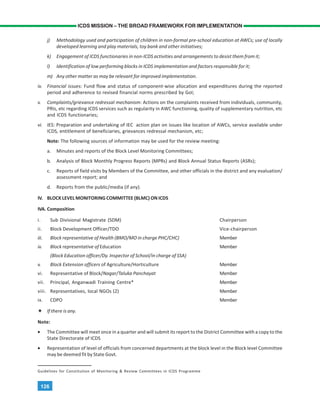 126
ICDS MISSION – THE BROAD FRAMEWORK FOR IMPLEMENTATION
j) Methodology used and participation of children in non-formal pre-school education at AWCs; use of locally
developed learning and play materials, toy bank and other initiatives;
k) Engagement of ICDS functionaries in non-ICDS activities and arrangements to desist them from it;
l) Identification of low performing blocks in ICDS implementation and factors responsible for it;
m) Any other matter as may be relevant for improved implementation.
iv. Financial issues: Fund flow and status of component-wise allocation and expenditures during the reported
period and adherence to revised financial norms prescribed by GoI;
v. Complaints/grievance redressal mechanism: Actions on the complaints received from individuals, community,
PRIs, etc regarding ICDS services such as regularity in AWC functioning, quality of supplementary nutrition, etc
and ICDS functionaries;
vi. IES: Preparation and undertaking of IEC action plan on issues like location of AWCs, service available under
ICDS, entitlement of beneficiaries, grievances redressal mechanism, etc;
Note: The following sources of information may be used for the review meeting:
a. Minutes and reports of the Block Level Monitoring Committees;
b. Analysis of Block Monthly Progress Reports (MPRs) and Block Annual Status Reports (ASRs);
c. Reports of field visits by Members of the Committee, and other officials in the district and any evaluation/
assessment report; and
d. Reports from the public/media (if any).
IV. BLOCK LEVEL MONITORING COMMITTEE (BLMC) ON ICDS
IVA. Composition
i. Sub Divisional Magistrate (SDM) Chairperson
ii. Block Development Officer/TDO Vice-chairperson
iii. Block representative of Health (BMO/MO in charge PHC/CHC) Member
iv. Block representative of Education Member
(Block Education officer/Dy. Inspector of School/in charge of SSA)
v. Block Extension officers of Agriculture/Horticulture Member
vi. Representative of Block/Nagar/Taluka Panchayat Member
vii. Principal, Anganwadi Training Centre* Member
viii. Representatives, local NGOs (2) Member
ix. CDPO Member
If there is any.
Note:
• The Committee will meet once in a quarter and will submit its report to the District Committee with a copy to the
State Directorate of ICDS
• Representation of level of officials from concerned departments at the block level in the Block level Committee
may be deemed fit by State Govt.
Guidelines for Constitution of Monitoring & Review Committees in ICDS Programme
 