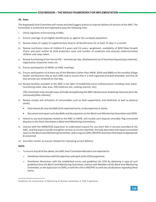 129
ICDS MISSION – THE BROAD FRAMEWORK FOR IMPLEMENTATION
VB. Roles
The Anganwadi level Committee will review and take/suggest actions to improve delivery of services at the AWC. The
Committee is authorized and expected to play the following roles:
i. Check regularity of functioning of AWC;
ii. Ensure coverage of all eligible beneficiaries as against the surveyed population;
iii. Review status of supply of supplementary food to all beneficiaries for at least 21 days in a month;
iv. Review nutritional status of children 0-3 years and 3-6 years, weighment, availability of WHO New Growth
Charts and joint mother & child protection card; and number of moderate and severely undernourished
children and steps taken;
v. Review functioning of non-formal PSE – activities per day, development/use of local learning and play materials,
organization of parents meet; etc.
vi. Ensure participation of AWWs at VHSC meetings;
vii. Ensure participation of at least one of the Members (other than AWW, ASHA and ANM) on the monthly Village
Health and Nutrition Day at each AWC and to ensure that it is well-organized and well-attended, and that all
due services are rendered on that day;
viii. Review facilities available at the AWC in the light of established norms (Infrastructure including clean water,
functioning toilet, play area, PSE/medicine kits, cooking utensils, etc);
[The Committee may consider ways of locally strengthening the AWC infrastructure mobilizing resources from the
community/otherschemes]
ix. Review receipt and utilization of consumables such as food supplements and medicines as well as physical
stocks;
• Find reasons for any shortfalls from expected norms, or discrepancies in stocks;
• Document and report such shortfalls and discrepancies to the Block Level Monitoring Committee and CDPO;
x. Attend to any local disputes related to the AWC or AWW, and resolve such disputes amicably; flag unresolved
disputes to the Gram Panchayat or Block level Monitoring Committees;
xi. Interact with the AWW/ICDS Supervisor to understand reasons for any short falls in services provided at the
AWC, and find ways to locally strengthen services or correct shortfalls; formally document and report unresolved
issuestotheBlockLevelMonitoringCommittee,withacopytoCDPO,MO/PHCand GramPanchayatasappropriate
& concerned.
xii. Any other matter as may be relevant for improving service delivery.
NOTE:
i. To ensure any/all of the above, the AWC level Committee Members are expected to:
o Familiarize themselves with the objectives and spirit of the ICDS programme.
o Familiarize themselves with the established norms and guidelines for ICDS by obtaining a copy of such
guidelines from the Block Level Monitoring Committee; interact with Members of the Block level Monitoring
Committee, or the Supervisor or CDPO, or with the LHV or MO/PHC to seek any clarifications regarding these
norms.
Guidelines for Constitution of Monitoring & Review Committees in ICDS Programme
 