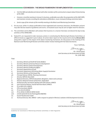 130
ICDS MISSION – THE BROAD FRAMEWORK FOR IMPLEMENTATION
o Visit the AWC periodically and interact with other members of the community to enquire about ht functioning
of the AWC.
o Convene a monthly meeting to transact its business, preferably soon after the preparation of the AWC MPR,
and maintain minutes recording the attendance of Members, issues reviewed, findings and action taken.
o Send a copy of the minutes of the monthly meeting to the Block Level Monitoring Committee.
ii. On any issue, while it is always preferable to have negotiated and unanimous decisions, the Members present
may take decision based on guidelines and norms. Unresolved issues may be sent to higher level for direction.
iii. The committee and its Members will conduct their business in a manner that does not disturb the day-to-day
activities of the AWW/AWC.
6. States/UTs are requested to take necessary actions in constituting the Monitoring & Review Committees at
different levels as suggested in para 5 above. An action taken report on this may be sent to GoI by 30 June 2011
along with a report on the impact of the above monitoring mechanism, for discussions in the meeting of the
National Level Monitoring & Review Committee and/or review meeting with the State Secretaries.
Yours faithfully,
(Dr. Shreeranjan)
Joint Secretary to the Government of India
Tel: 2338 7683
Copy:
i. Secretary, Ministry of Health & Family Welfare
ii. Secretary, Ministry of Human Resource Development
iii. Secretary, Ministry of Rural Development
iv. Secretary, Ministry of Minority Affairs
v. Secretary, Department of Food
vi. Secretary, Department of Drinking Water Supply & Sanitation
vii. Secretary, Ministry of Panchayati Raj
viii. Principal Advisor (WCD), Planning Commission
ix. Director, NIPCCD, New Delhi
x. Regional Directors, NIPCCD (Guwahati, Bangalore, Indore and Lucknow)
xi. Director, National Institute of Nutrition, Hyderabad
xii. All Directors/Dy. Secretaries dealing with ICDS Scheme. MWCD
xiii. Joint Technical Advisor, Food & Nutrition Board, MWCD
xiv. PS to MOS (I/C), MWCD
xv. PPS to Secretary, MWCD
xvi. PS to AS & FA (WCD)
xvii. PS to JS(Cd) JS (WD) JS (WW) EA/SA
xviii. US (CD-I)/US (CD-II) US (Training)/AD (WB/ME)
xix. Guard File/Sanction Folder
xx. Technical Director, NIC, MWCD – with a request to upload in Ministry’s website child Development Section).
(Dr. Shreeranjan)
Joint Secretary to the Government of India
Guidelines for Constitution of Monitoring & Review Committees in ICDS Programme
 