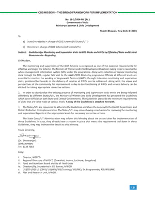 131
ICDS MISSION – THE BROAD FRAMEWORK FOR IMPLEMENTATION
No. 16-3/2004-ME (Pt.)
Government of India
Ministry of Woman & Child Development
Shastri Bhawan, New Delhi 110001
To
a) State Secretaries in charge of ICDS Scheme (All States/UTs)
b) Directors in charge of ICDS Scheme (All States/UTs)
Subject: Guidelines for Monitoring and Supervision Visits to ICDS Blocks and AWCs by Officials of State and Central
Governments – Regarding
Sir/Madam,
The monitoring and supervision of the ICDS Scheme is recognized as one of the essential requirements for
effective working of the Scheme. The Ministry of Women and Child Development has been taking steps to revamp the
whole management information system (MIS) under the programme. Along with collection of regular monitoring
data through the MIS, regular field visit to the AWCs/ICDS Blocks by programme Officials at different levels are
essential to monitor the working of Anganwadi Centres (AWCS) throught intensive monitoring and supervision
visits, problems/bottlenecks in the delivery of services at AWCs can be addressed. Along with, the views and
perspectives of the community for improvement in day-to-day functioning of AWCs and service delivery can be
elicited for taking appropriate corrective actions.
2. In order to standardize the existing practice of monitoring and supervision visits which are being followed
differently by different States/UTs, the Ministry of Women and Child Development has prepared the Guidelines
which cover Officials at both State and Central Governments. The Guidelines prescribe the minimum requirements
of visits that are to be made at various levels. A copy of the Guidelines is attached herewith.
3. The States/UTs are requested to adhere to the Guidelines and share the same with the Health Department and
District Collectors for implementation. The States/UTs may ensure having a mechanism for reviewing the monitoring
and supervision Reports at the appropriate levels for necessary corrective actions.
The State Govts/UT Administration may inform this Ministry about the action taken for implementation of
these Guidelines. In case, they already have a system in place that meets the requirement laid down in these
Guidelines, they may intimate the details to this Ministry.
Yours sincerely,
(Dr. Shreeranjan)
Joint Secretary
Tel: 2338 7683
Copy:
i. Director, NIPCCD
ii. Regional Directors of NIPCCD (Guwahati, Indore, Lucknow, Bangalore)
iii. Food and Nutrition Board and its all Field Units
iv. Directors/Dy. Secretaries in CD Bureau, MWCD
v. US (CD-I/III)/ US (CD-II)/ US (WB)/ US (Training)/ US (ME)/ Sr. Programmer/ AD (WB &ME)
vi. Plan and Research Unit, MWCD
 