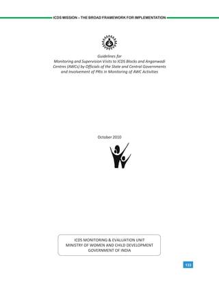 133
ICDS MISSION – THE BROAD FRAMEWORK FOR IMPLEMENTATION
Guidelines for
Monitoring and Supervision Visits to ICDS Blocks and Anganwadi
Centres (AWCs) by Officials of the State and Central Governments
and Involvement of PRIs in Monitoring of AWC Activities
October 2010
ICDS MONITORING & EVALUATION UNIT
MINISTRY OF WOMEN AND CHILD DEVELOPMENT
GOVERNMENT OF INDIA
 