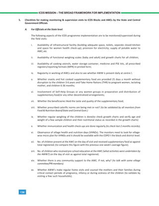 136
ICDS MISSION – THE BROAD FRAMEWORK FOR IMPLEMENTATION
5. Checklists for making monitoring & supervision visits to ICDS Blocks and AWCs by the State and Central
Government Officials
A. For Officials at the State level
The following aspects of the ICDS programme implementation are to be monitored/supervised during
the field visits:
i. Availability of infrastructural facility (building adequate space, toilets, separate closed kitchen
and space for women health check-up); provision for electricity; supply of potable water to
AWC;etc
ii. Availability of functional weighing scales (baby and adult) and growth charts for all children;
iii. Availability of cooking utensils, water storage container, medicine and PSE kits, all prescribed
registers/reporting formats (MPR) in printed form;
iv. Regularity in working of AWCs and also to see whether AWW is present daily at centre.
v. Whether snacks and hot cooked supplementary food are provided 25 days a month without
disruption to the children 3-6 years and Take Home Rations (THR) to pregnant women, lactating
mother, and children 6-36 months;
vi. Involvement of Self-Help Groups or any women groups in preparation and distribution of
supplementary food/or any other decentralized arrangements;
vii. Whether the beneficiaries liked the taste and quality of the supplementary food;
viii. Whether prescribed calorific norms are being met or not? (to be validated by all monitors from
Food & Nutrition Board/State and Central Govt.)
ix. Whether regular weighing of the children is done(to check growth charts and verify age and
weight of a few sample children and their nutritional status as recorded in the growth charts)
x. Whether immunization and health check-ups are done regularly (to check last 2 months records);
xi. Observance of village health and nutrition days (VHNDs). The monitors need to look for village-
wise micro plan for VHNDs and it should be available with the CDPO t the block and district level.
xii. No. of children present at the AWC on the day of visit and received supplementary food as against
total registered; (to compare this figure with the previous one week’s average figure).
xiii. No. of children who received pre-school education at the AWC (what activities were undertaken by
the AWW?) on the day of visit as against total registered;
xiv. Whether there is any community support to the AWC. If not, why? (to talk with some village
committee/PRImembers).
xv. Whether AWW’s make regular home visits and counsel the mothers and their families during
critical contact periods of pregnancy, infancy or during sickness of the children (to validate by
visiting a few such households);
 