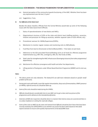 137
ICDS MISSION – THE BROAD FRAMEWORK FOR IMPLEMENTATION
xvi. General perception of the community towards functioning of the AWC. Whether there has been
any improvement over the last 2-3 year?
xvii. Suggestions, if any.
B. For Officials at the State level
Besides the above checklist, Officials from the Central Ministry would take up some of the following
issues with the State Government Officials:
i. Status of operationalization of new blocks and AWCs;
ii. Organizational structure of ICDS at the state and district level (staffing positions, vacancies,
timeline and processes for filling-up vacancies, whether separate cadre of ICDS officials; etc);
iii. Promotional avenues for AWWs/Supervisors/CDPOs;
iv. Mechanism to monitor regular reviews and monitoring visits to AWCs/blocks;
v. Fund flow from Govt to Directorate to District/Blocks/AWCs – Time taken at each level;
vi. Adherence to the GOI prescribed financial/feeding norms at all levels for effective programme
implementation (e.g. SNP, POL, contingency, MIS, IEC, flexi funds at AWC;
vii. State’s plan for strengthening the AWC infrastructure (leveraging resources from other programmes/
departments);
viii. Mechanism for effective convergence with health and other line departments;
ix. Lifting position of food grains under Wheat Based Nutrition Programme (WBNP) and its end use;
etc.
Note:
i. The above points are only indicative. The States/UTs can add more indicators based on specific need/
problem of the area.
ii. During joint visits with health, issues like regular immunization, drop-outs of immunization, ANM’s presence
on VNHDs, referral services etc should be taken up.
iii. Some of the visits should be made during the VHNDs.
iv. Officials should devote considerable time to one AWC visit to get a clear and true picture of the
programme and its delivery to the intended beneficiaries.
v. Selection of AWCs for inspection should be done in a manner that interior areas are covered and there is
no undue emphasis on visiting the road side villages.
vi. Some of the visits to AWCs by the state and national level Officials should be from those that have been
recently visited by the CDPOs/DPOs to see whether any action has been taken based on their field
reports and also to ensure some quality improvements at the block/AWC level.
 