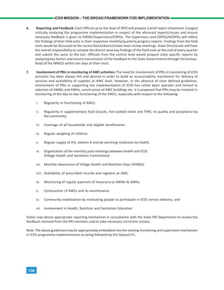 138
ICDS MISSION – THE BROAD FRAMEWORK FOR IMPLEMENTATION
6. Reporting and Feedback: Each Official up to the level of DPO will prepare a brief report (maximum 2 pages)
critically analyzing the programme implementation in respect of the aforesaid aspects/issues and ensure
necessary feedback is given to AWWs/Supervisors/CDPOs. The Supervisors and CDPOs/ACDPOs will reflect
the findings of their field visits in their respective monthly/quarterly progress reports. Findings from the field
visits would be discussed at the sector/block/district/state level review meetings. State Directorate will have
the overall responsibility to compile the district-wise key findings of the field visits at the end of every quarter
and submit the same to the GoI. Officials from the central level would prepare state specific reports by
analyzing key factors and ensure transmission of the feedback to the State Governments through the bureau-
head of the MWCD within ten days of their visits.
7. Involvement of PRIs in monitoring of AWC activities: The need for involvement of PRIs in monitoring of ICDS
activities has been always felt and desired in order to build an accountability mechanism for delivery of
services and availability of supplies at AWC level. However, in the absence of clear defined guidelines,
involvement of PRIs in supporting the implementation of ICDS has rather been sporadic and limited to
selection of AWWs and AWHs, construction of AWC buildings etc. it is proposed that PRIs may be involved in
monitoring of the day-to-day functioning of the AWCs, especially with respect to the following:
i. Regularity in functioning of AWCs
ii. Regularity in supplementary food (snacks, hot-cooked meals and THR), its quality and acceptance by
the community.
iii. Coverage of all households and eligible beneficiaries.
iv. Regular weighing of children.
v. Regular supply of IFA, vitamin A and de-worming medicines by health.
vi. Organization of the monthly joint meetings between health and ICDS
(Village Health and Sanitation Committees)
vii. Monthly observance of Village Health and Nutrition Days (VHNDs)
viii. Availability of prescribed records and registers at AWC.
ix. Monitoring of regular payment of honoraria to AWWs & AWHs.
x. Construction of AWCs and its maintenance
xi. Community mobilization by motivating people to participate in ICDS service delivery; and
xii. Involvement in Health, Nutrition and Sanitation Education
States may devise appropriate reporting mechanism in consultation with the State PRI Department to review the
feedback received from the PRI members and to take necessary corrective actions.
Note: The above guidelines may be appropriately embedded into the existing monitoring and supervision mechanism
in ICDS programme implementation as being followed by the States/UTs.
 