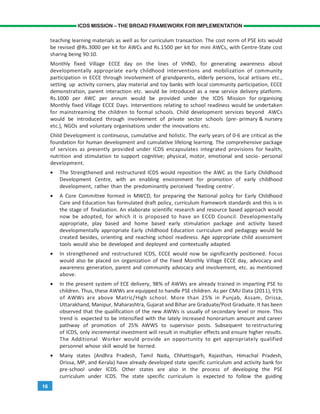 16
ICDS MISSION – THE BROAD FRAMEWORK FOR IMPLEMENTATION
teaching learning materials as well as for curriculum transaction. The cost norm of PSE kits would
be revised @Rs.3000 per kit for AWCs and Rs.1500 per kit for mini AWCs, with Centre-State cost
sharing being 90:10.
Monthly fixed Village ECCE day on the lines of VHND, for generating awareness about
developmentally appropriate early childhood interventions and mobilization of community
participation in ECCE through involvement of grandparents, elderly persons, local artisans etc.,
setting up activity corners, play material and toy banks with local community participation, ECCE
demonstration, parent interaction etc. would be introduced as a new service delivery platform.
Rs.1000 per AWC per annum would be provided under the ICDS Mission for organising
Monthly fixed Village ECCE Days. Interventions relating to school readiness would be undertaken
for mainstreaming the children to formal schools. Child development services beyond AWCs
would be introduced through involvement of private sector schools (pre- primary & nursery
etc.), NGOs and voluntary organisations under the innovations etc.
Child Development is continuous, cumulative and holistic. The early years of 0-6 are critical as the
foundation for human development and cumulative lifelong learning. The comprehensive package
of services as presently provided under ICDS encapsulates integrated provisions for health,
nutrition and stimulation to support cognitive; physical, motor, emotional and socio- personal
development.
• The Strengthened and restructured ICDS would reposition the AWC as the Early Childhood
Development Centre, with an enabling environment for promotion of early childhood
development, rather than the predominantly perceived ‘feeding centre’.
• A Core Committee formed in MWCD, for preparing the National policy for Early Childhood
Care and Education has formulated draft policy, curriculum framework standards and this is in
the stage of finalization. An elaborate scientific research and resource based approach would
now be adopted, for which it is proposed to have an ECCD Council. Developmentally
appropriate, play based and home based early stimulation package and activity based
developmentally appropriate Early childhood Education curriculum and pedagogy would be
created besides, orienting and reaching school readiness. Age appropriate child assessment
tools would also be developed and deployed and contextually adapted.
• In strengthened and restructured ICDS, ECCE would now be significantly positioned. Focus
would also be placed on organization of the Fixed Monthly Village ECCE day, advocacy and
awareness generation, parent and community advocacy and involvement, etc. as mentioned
above.
• In the present system of ECE delivery, 98% of AWWs are already trained in imparting PSE to
children. Thus, these AWWs are equipped to handle PSE children. As per CMU Data (2011), 91%
of AWWs are above Matric/High school. More than 25% in Punjab, Assam, Orissa,
Uttarakhand, Manipur, Maharashtra, Gujarat and Bihar are Graduate/Post Graduate. It has been
observed that the qualification of the new AWWs is usually of secondary level or more. This
trend is expected to be intensified with the lately increased honorarium amount and career
pathway of promotion of 25% AWWS to supervisor posts. Subsequent to restructuring
of ICDS, only incremental investment will result in multiplier effects and ensure higher results.
The Additional Worker would provide an opportunity to get appropriately qualified
personnel whose skill would be horned.
• Many states (Andhra Pradesh, Tamil Nadu, Chhattisgarh, Rajasthan, Himachal Pradesh,
Orissa, MP, and Kerala) have already developed state specific curriculum and activity bank for
pre-school under ICDS. Other states are also in the process of developing the PSE
curriculum under ICDS. The state specific curriculum is expected to follow the guiding
 