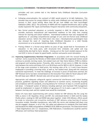 17
ICDS MISSION – THE BROAD FRAMEWORK FOR IMPLEMENTATION
principles and core content laid in the National Early Childhood Education Curriculum
Framework.
• Following universalisation, the outreach of AWC would extend to 14 lakh habitations. This
provides easy access for young children to utilize early childhood care and education (ECCE)
services in their social setting. More than 80 per cent AWWs are from local village/
habitation (CMU, 2011). The proximity of AWW with the targeted beneficiaries aids in giving
locally responsive PSE inputs and facilitates frequent interaction with community and parents.
• Non formal preschool education as currently imparted in AWC for children below six,
provides necessary maturational and experiential readiness to the child, thus creating
interest for learning and school readiness. International evidences have also recognized the
significance of providing comprehensive package of care and non-formal early childhood
education services before the child enters into class I. Developmental psychologists have
also stressed the need of imparting Early Childhood Education in a child friendly
environment so as to promote holistic development of the child.
• Putting children in a formal setup before six years of age, would lead to ‘formalization of
education in the early years, with structured time schedules and syllabi and may
inadvertently also lead to harm, besides, missing out on the much needed exposure to the
real ECCE in terms of inputs for good health, nutrition and psycho-social stimulation.
(vi) Improving Supplementary Nutrition Programme: In accordance with the revised feeding &
nutrition norms issued by the Ministry of WCD dated 24.02.2009, the Anganwadi Centres would
continue to provide morning snacks, hot-cooked meal and Take Home Rations (THR) to children
and pregnant and lactating women. Presently, after revision of cost norms in 2008, the sharing
ratio between the centre and States /UTs is on 50:50 basis and for NER it is 90:10. However, in view
of the large scale escalation in food prices, the existing rates of Rs. 4, 5 and 6 have become
inadequate in providing a morning snack, as well as, hot cooked meal, along with the necessary
nutritional requirements. To meet the challenge of increase in prices of food items and fuel, the
SNP financial norms has been revised based on the Consumer Price Index for Rural Labourer (CPI-
RL) with base year 1986-87. Revised rates and roll out plan is detailed at Para 7.
Appropriate and adequate safeguards against commercial interference with infant feeding
practices, guidelines regarding recipes and adherence to nutrition norms, monitoring of quality
and compliance with the standards, ensuring delivery for minimum 25 days in a month would be
laid down. A foolproof system of delivery including optimum and improved THR management
would be emphasized. In respect of children of age group of 3 to 6 years, a gap of 2 to 3 hours
between morning snack and hot cooked meal would be maintained.
States UTs have been experimenting with various models for SNP delivery like the using the
SHGs as done in AP, Rajasthan, Orissa and MP, the centralized kitchen in Delhi and the Sanjha
Chulha where cooking for SNP and MDM take place together. Under ICDS Mission, efforts would
be made to rationalize and streamline methods of SNP delivery using learning of various
innovative models. Bonafide manufacturer, who fulfils the norms and standard laid down may
also be engaged. However, in all of this, the safety and adherence to standards (The Food Safety
and Standards Act 2006) and guidelines of MWCD 24.02.2009 are paramount. The State Government
/ State Organisations and / or Cooperatives, SHG federations / manufacturers could be used for
efficacious and nutritious food preparation.
 