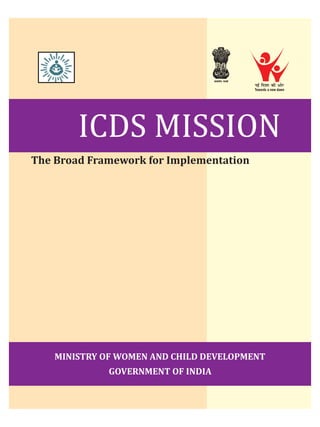 ICDS MISSION
The Broad Framework for Implementation
MINISTRY OF WOMEN AND CHILD DEVELOPMENT
GOVERNMENT OF INDIA
ubZ fn'kkdhvksj
Towards a new dawn
 