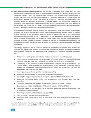 18
ICDS MISSION – THE BROAD FRAMEWORK FOR IMPLEMENTATION
(vii) Care and Nutrition Counselling service for mothers of children under three years has been
introduced as one of the core services. This includes monitoring and promotion of young child
using WHO growth charts and family retained mother & child protection card. Identification of
growth faltering and appropriate counselling of care givers specially on optimal infant and
young child feeding and health care would be reinforced. Nutrition and health education
services would be redefined accordingly to include parent and community education on
integrated child development, health and nutrition services. The approach has been adopted in
West Bengal and Orissa and has shown decline in rates of undernutrition and sustained care
practices which also results in prevention of malnutrition.
In order to focus on under 3 and to improve the family contact, care and nutrition counseling for
pregnant and lactating mothers and children under three years of age, there is a need to enhance
human resource at the grassroots level in terms of introduction of a care and nutrition
counsellor/ additional AWW in AWCs. The presence of 2nd AWW would also enable the existing
AWW to focus on improving the quality of centre based early learning and supplementary
nutrition activities, related to children 3-6 years of age and in strengthening linkages with SSA
and concentration on the centre based activities and mobilizing community support and SABLA
programme.
Accordingly, a provision for an additional AWW cum Nutrition Counsellor has been made in the
selected 200 high-burden districts that would be provided on demand by State Governments
through APIPs. Specifically, the Additional AWW cum Nutrition Counsellor would be responsible
for:
• Prime worker for Pregnant and lactating mothers and children under three years
• Ensuring the promotion, protection and support of optimal infant and young child feeding
practices, especially early and exclusive breastfeeding for the first six months of life
• Contributing to the operationalisation of the National Guidelines on Infant and Young Child
Feeding (MWCD 2006) and effective implementation of the Infant Milk Substitutes Feeding
Bottles, and Infant Foods (Regulation of Production, Supply and Distribution) Act 1992, and
Amendment Act 2003 (IMS Act), IMNCI
• Ensuring services at family level for nutrition counselling
• Monitoring and promotion of young child growth and development
• Ensuring full usage and compliance of new joint Mother and Child Protection Card
• Supporting community based child care arrangements and linkages with child care
provisions
• Coordinate with ASHA and ANM for health related services for under 3 children
• Organisation of SNEHA SHIVIRS at the AWC, jointly with the AWW and ASHAs
• Facilitating linkage of mothers with IGMSY, a scheme addressing the inter-generational cycle
of undernutrition and anaemia
• Promoting early stimulation and care package of ECD
• Early screening / interpersonal communication
• Interaction with community /family in respect of under twos and pregnant and lactating
mothers
Alternatively, based on the state context (specifically on the qualification, skill and capability), the
additional worker may focus on ECCE, while the existing worker focuses on the under threes.
 