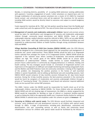 19
ICDS MISSION – THE BROAD FRAMEWORK FOR IMPLEMENTATION
Besides, in remaining districts, possibility of co-opting ASHA (wherever existing additionally)
with payment / incentive, engagement of youth / other volunteers on stipend basis and / or
through mobilization of community women volunteers (on a cluster of 4-5 AWC) for improved
family contact and prioritized home visits will be explored. The incentives for link workers
including ASHA workers would be directly linked to outcomes and subject to overall budgetary
limitations.
Funds required for incentives @ Rs. 750/- per link workers would be drawn from the flexible pool
under untied fund, with the approval of EPC. The ratio of Centre-State cost sharing would be 75:25.
(viii) Management of severely and moderately underweight children: Special and prompt actions
would be taken for identification and management of severely and moderately underweight
children through community based intervention and SNEHA SHIVIRs. Cases of severe
underweight requiring medical attention would be referred to NRCs / MTCs set up under NRHM.
Already, some states with high undernutrition prevalence are effectively providing care and
treatment to undernourished children at health facilities through strong coordination between
ICDS and NRHM.
Village Nutrition Counselling & Child Care Sessions (SNEHA SHIVIR) under the ICDS Mission
would be designed to be a community based approach for the prevention and management of
moderate and severe undernutrition. These SNEHA SHIVIRs would be held at an Anganwadi
Centre selected from amongst the cluster of 4-5 Anganwadi Centres. SNEHA SHIVIR would be
organised in the selected areas where numbers of moderately and severely underweight
children are high. The overall goals of the SNEHA SHIVIRs would be to ensure quick
rehabilitation of undernourished children; enable families to sustain rehabilitation; and
prevent future undernutrition in community by changing behaviours in childcare, feeding and
health seeking. The key strategies would include: (i) orientation of Anganwadi workers and
Supervisors on the approach; (ii) 100% per cent weight monitoring and tracking using growth charts
and the Mother and Child Protection Card; (iii) community orientation / sharing of the magnitude
of the problem; (iv) showcasing the positive practices in the homes of well- nourished
children in poorer households; and (v) setting up Nutritional care and counselling sessions. Each
SNEHA SHIVIR would comprise 12 day monthly sessions followed by 18 days home based
practices. During the 12-day monthly sessions, the best practices prevalent in the community
would be learnt by caregivers of moderately and severely underweight children through a
process of “Learning by Doing”. This initiative is need based and wherever required additional
funds can be sourced from normal SNP provisions.
The ANM / doctor under the NRHM would be responsible for health check up of all the
underweight children reporting to SNEHA SHIVIRs. For those children who are attending the
SNEHA SHIVIR and still not showing signs of improvement, the ANM or a doctor assigned by the
NRHM would be responsible for deciding on type of referral or treatment facilities required
as well as linking the child to the appropriate health care / treatment facility Outline for setting up
SNEHA SHIVIRs in selected areas and modalities under this scheme are given at Annexure – V.
(ix) Focussing on Children with special needs: The ICDS Mission would facilitate integrated and
inclusive early childhood care and development services to all children with special needs
through its AWCs. A range of interventions including early identification, assessment and
determination, care and counselling services as well as family and community based
rehabilitation services for children with special needs would be facilitated by the Mission in
 