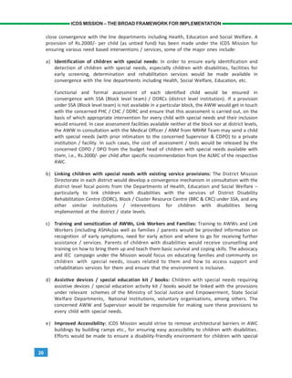 20
ICDS MISSION – THE BROAD FRAMEWORK FOR IMPLEMENTATION
close convergence with the line departments including Health, Education and Social Welfare. A
provision of Rs.2000/- per child (as untied fund) has been made under the ICDS Mission for
ensuring various need based interventions / services, some of the major ones include:
a) Identification of children with special needs: In order to ensure early identification and
detection of children with special needs, especially children with disabilities, facilities for
early screening, determination and rehabilitation services would be made available in
convergence with the line departments including Health, Social Welfare, Education, etc.
Functional and formal assessment of each identified child would be ensured in
convergence with SSA (Block level team) / DDRCs (district level institution). If a provision
under SSA (Block level team) is not available in a particular block, the AWW would get in touch
with the concerned PHC / CHC / DDRC and ensure that this assessment is carried out, on the
basis of which appropriate intervention for every child with special needs and their inclusion
would ensured. In case assessment facilities available neither at the block nor at district levels,
the AWW in consultation with the Medical Officer / ANM from NRHM Team may send a child
with special needs (with prior intimation to the concerned Supervisor & CDPO) to a private
institution / facility. In such cases, the cost of assessment / tests would be released by the
concerned CDPO / DPO from the budget head of children with special needs available with
them, i.e., Rs.2000/- per child after specific recommendation from the ALMC of the respective
AWC.
b) Linking children with special needs with existing service provisions: The District Mission
Directorate in each district would develop a convergence mechanism in consultation with the
district level focal points from the Departments of Health, Education and Social Welfare –
particularly to link children with disabilities with the services of District Disability
Rehabilitation Centre (DDRC), Block / Cluster Resource Centre (BRC & CRC) under SSA, and any
other similar institutions / interventions for children with disabilities being
implemented at the district / state levels.
c) Training and sensitization of AWWs, Link Workers and Families: Training to AWWs and Link
Workers (including ASHAs)as well as families / parents would be provided information on
recognition of early symptoms, need for early action and where to go for receiving further
assistance / services. Parents of children with disabilities would receive counselling and
training on how to bring them up and teach them basic survival and coping skills. The advocacy
and IEC campaign under the Mission would focus on educating families and community on
children with special needs, issues related to them and how to access support and
rehabilitation services for them and ensure that the environment is inclusive.
d) Assistive devices / special education kit / books: Children with special needs requiring
assistive devices / special education activity kit / books would be linked with the provisions
under relevant schemes of the Ministry of Social Justice and Empowerment, State Social
Welfare Departments, National Institutions, voluntary organisations, among others. The
concerned AWW and Supervisor would be responsible for making sure these provisions to
every child with special needs.
e) Improved Accessibility: ICDS Mission would strive to remove architectural barriers in AWC
buildings by building ramps etc., for ensuring easy accessibility to children with disabilities.
Efforts would be made to ensure a disability-friendly environment for children with special
 