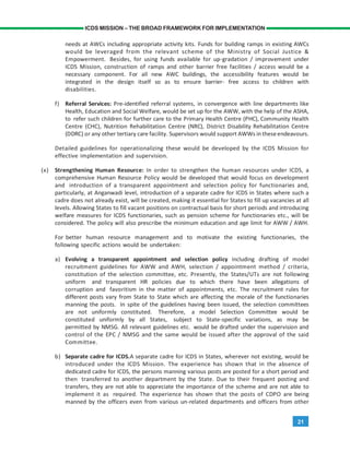 21
ICDS MISSION – THE BROAD FRAMEWORK FOR IMPLEMENTATION
needs at AWCs including appropriate activity kits. Funds for building ramps in existing AWCs
would be leveraged from the relevant scheme of the Ministry of Social Justice &
Empowerment. Besides, for using funds available for up-gradation / improvement under
ICDS Mission, construction of ramps and other barrier free facilities / access would be a
necessary component. For all new AWC buildings, the accessibility features would be
integrated in the design itself so as to ensure barrier- free access to children with
disabilities.
f) Referral Services: Pre-identified referral systems, in convergence with line departments like
Health, Education and Social Welfare, would be set up for the AWW, with the help of the ASHA,
to refer such children for further care to the Primary Health Centre (PHC), Community Health
Centre (CHC), Nutrition Rehabilitation Centre (NRC), District Disability Rehabilitation Centre
(DDRC) or any other tertiary care facility. Supervisors would support AWWs in theseendeavours.
Detailed guidelines for operationalizing these would be developed by the ICDS Mission for
effective implementation and supervision.
(x) Strengthening Human Resource: In order to strengthen the human resources under ICDS, a
comprehensive Human Resource Policy would be developed that would focus on development
and introduction of a transparent appointment and selection policy for functionaries and,
particularly, at Anganwadi level, introduction of a separate cadre for ICDS in States where such a
cadre does not already exist, will be created, making it essential for States to fill up vacancies at all
levels. Allowing States to fill vacant positions on contractual basis for short periods and introducing
welfare measures for ICDS functionaries, such as pension scheme for functionaries etc., will be
considered. The policy will also prescribe the minimum education and age limit for AWW / AWH.
For better human resource management and to motivate the existing functionaries, the
following specific actions would be undertaken:
a) Evolving a transparent appointment and selection policy including drafting of model
recruitment guidelines for AWW and AWH, selection / appointment method / criteria,
constitution of the selection committee, etc. Presently, the States/UTs are not following
uniform and transparent HR policies due to which there have been allegations of
corruption and favoritism in the matter of appointments, etc. The recruitment rules for
different posts vary from State to State which are affecting the morale of the functionaries
manning the posts. In spite of the guidelines having been issued, the selection committees
are not uniformly constituted. Therefore, a model Selection Committee would be
constituted uniformly by all States, subject to State-specific variations, as may be
permitted by NMSG. All relevant guidelines etc. would be drafted under the supervision and
control of the EPC / NMSG and the same would be issued after the approval of the said
Committee.
b) Separate cadre for ICDS.A separate cadre for ICDS in States, wherever not existing, would be
introduced under the ICDS Mission. The experience has shown that in the absence of
dedicated cadre for ICDS, the persons manning various posts are posted for a short period and
then transferred to another department by the State. Due to their frequent posting and
transfers, they are not able to appreciate the importance of the scheme and are not able to
implement it as required. The experience has shown that the posts of CDPO are being
manned by the officers even from various un-related departments and officers from other
 