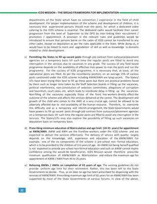 22
ICDS MISSION – THE BROAD FRAMEWORK FOR IMPLEMENTATION
departments of the State which have no connection / experience in the field of child
development. For proper implementation of the scheme and development of children, it is
necessary that experienced persons should man the posts, for which a dedicated cadre
catering to the ICDS scheme is essential. The dedicated cadre would facilitate their career
progression from the level of Supervisor to the DPO by inter-linking their recruitment /
promotion / appointment. A provision in the relevant rules and guidelines would be
introduced to ensure that persons borne on the cadre of ICDS cannot be transferred to any
other cadre, except on deputation as per the rules applicable in the State. While doing so, it
would have to be linked to merit and upgradation of skill as well as knowledge in domains
related to child development.
c) Permitting the States to fill up vacant posts through job contract from outsource/placement
agencies on a temporary basis till such time the regular posts are filled to avoid any
interruption in the services due to vacancies in any grade. The success of any field based
programme depends on the availability of effective man power to man the posts and run the
programme. For the success of ICDS programme, it is necessary that, at least, all the
operational posts are filled. As per the incumbency position, on an average 15% of various
posts sanctioned under the ICDS scheme including AWW/AWH are lying vacant. The States/
UTs have been trying their best to fill up these posts but there are practical problems faced
by them such as longer time taken by the Staff Selection boards in filling up the vacancies,
political interference, non-constitution of selection committees, allegations of corruption
and favoritism, court cases, etc. which leads to inordinate delay in filling up the vacancies.
Non-filling of the vacancies especially those of the front line workers directly affect the
outcome of the scheme and affects the services delivered at the centre. The development and
growth of the child who comes to the AWC at a very crucial age, cannot be allowed to be
adversely affected due to non-availability of the human resource. Therefore, to overcome
this difficulty and as a temporary and interim arrangement, the State Governments would
have powers to fill up vacant posts through job contract from outsource/placement agencies
on a temporary basis till such time the regular posts are filled to avoid any interruption in the
services. The States/UTs may also explore the possibility of filling up such vacancies on
deputation basis on temporary basis.
d) Prescribing minimum education of Matriculation and age limit (18-35 years) for appointment
as AWW/AWH. AWW and AWH are the frontline workers under the ICDS scheme and are
expected to deliver the services effectively. The delivery of service with quality largely
depends on the knowledge, skill, experience and education of the AWW/AWH. For
example, one of the six components of the scheme is pre-school non- formal education,
which is to be provided to the children of 3-6 years of age. An AWW not being herself qualified
is not expected to provide pre-school non-formal education and such an AWW cannot inspire
confidence among the would-be beneficiaries. ICDS Mission would therefore prescribe
minimum qualification of AWW/AWH as Matriculation and reduce the maximum age for
appointment of AWW / AWH from 44 to 35 years.
e) Relieving AWWs / AWHs on completion of 65 years of age. The existing guidelines do not
provide uniform age limit for their retirement. Rather, this has been left to the State
Governments to decide. Thus, as on date no age has been prescribed for dispensing with the
services of AWW/AWH. Prescribing maximum age limit of 65 years for an AWW/AWH has been
supported by most of the State Governments at various forums. In view of the above,
 