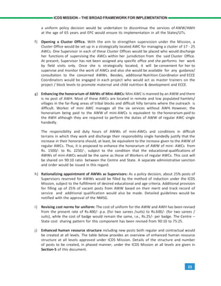 23
ICDS MISSION – THE BROAD FRAMEWORK FOR IMPLEMENTATION
a uniform policy decision would be undertaken to discontinue the services of AWW/AWH
at the age of 65 years and EPC would ensure its implementation in all the States/UTs.
f) Opening a Cluster Office. With the aim to strengthen supervision under the Mission, a
Cluster Office would be set up in a strategically located AWC for managing a cluster of 17 - 25
AWCs. One Supervisor in each of these Cluster Offices would be placed who would discharge
her functions of supervising the AWCs within her jurisdiction from the said Cluster Office.
At present, Supervisor has not been assigned any specific office and she performs her work
by field visits only. Once she is strategically located, it will be convenient for her to
supervise and monitor the work of AWCs and also she would be available for any guidance/
consultation to the concerned AWWs. Besides, additional Nutrition Coordinator and ECCE
Coordinators would be engaged in each project who would act as master trainers on the
project / block levels to promote maternal and child nutrition & development and ECCE.
g) Enhancing the honorarium of AWWs of Mini-AWCs: Mini AWC is manned by an AWW and there
is no post of AWH. Most of these AWCs are located in remote and low populated hamlets/
villages in the far-flung areas of tribal blocks and difficult hilly terrains where the outreach is
difficult. Worker of mini AWC manages all the six services without AWH. However, the
honorarium being paid to the AWW of mini-AWCs is equivalent to the honorarium paid to
the AWH although they are required to perform the duties of AWW of regular AWC single
handedly.
The responsibility and duty hours of AWWs of mini-AWCs and conditions in difficult
terrains in which they work and discharge their responsibility single handedly justify that the
increase in their honoraria should, at least, be equivalent to the increase given to the AWW of
regular AWCs. Thus, it is proposed to enhance the honorarium of AWW of mini- AWCs from
Rs. 1500/- to Rs. 2250/-, subject to the condition that the educational qualifications of
AWWs of mini-AWCs would be the same as those of Workers of regular AWCs. This cost will
be shared on 90:10 ratio between the Centre and State. A separate administrative sanction
and order would be issued in this regard.
h) Rationalizing appointment of AWWs as Supervisors: As a policy decision, about 25% posts of
Supervisors reserved for AWWs would be filled by the method of induction under the ICDS
Mission, subject to the fulfillment of desired educational and age criteria. Additional provision
for filling up of 25% of vacant posts from AWW based on their merit and track record of
service and additional qualification would also be made. Detailed guidelines would be
notified with the approval of the NMSG.
i) Revising cost norms for uniform: The cost of uniform for the AWW and AWH has been revised
from the present rate of Rs.400/- p.a. (for two sarees /suits) to Rs.600/- (for two sarees /
suits), while the cost of badge would remain the same, i.e., Rs.25/- per badge. The Centre –
State cost sharing pattern for this component has been revised from 90:10 to 75:25.
j) Enhanced human resource structure including new posts both regular and contractual would
be created at all levels. The table below provides an overview of enhanced human resource
structure at all levels approved under ICDS Mission. Details of the structure and number
of posts to be created, in phased manner, under the ICDS Mission at all levels are given in
Section-5 of this document.
 