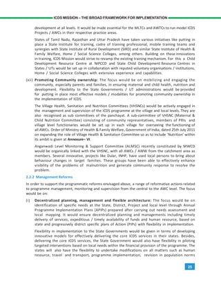 25
ICDS MISSION – THE BROAD FRAMEWORK FOR IMPLEMENTATION
development at all levels. It would be made essential for the MLTCs and AWTCs to run model ICDS
Projects / AWCs in their respective practice areas.
States of Tamil Nadu, Rajasthan and Uttar Pradesh have taken various initiatives like putting in
place a State Institute for training, cadre of training professional, mobile training teams and
synergies with State Institute of Rural Development (SIRD) and similar State Institute of Health &
Family Welfare, Home / Social Science Colleges, among others. Building on these innovations
in training, ICDS Mission would strive to revamp the existing training mechanism. For this a Child
Development Resource Centre at NIPCCD and State Child Development Resource Centres in
States / UTs would be set up in collaboration with reputed voluntary organisations / institutions,
Home / Social Science Colleges with extensive experience and capabilities.
(xii) Promoting Community ownership: The focus would be on mobilizing and engaging the
community, especially parents and families, in ensuring maternal and child health, nutrition and
development. Flexibility to the State Governments / UT administrations would be provided
for putting in place most effective models / modalities for promoting community ownership in
the implementation of ICDS.
The Village Health, Sanitation and Nutrition Committees (VHSNCs) would be actively engaged in
the management and supervision of the ICDS programme at the village and local levels. They are
also recognised as sub committees of the panchayat. A sub-committee of VHSNC (Maternal &
Child Nutrition Committee) consisting of community representatives, members of PRIs and
village level functionaries would be set up in each village for overseeing the functioning of
all AWCs. Order of Ministry of Health & Family Welfare, Government of India, dated 25th July 2011
on expanding the role of Village Health & Sanitation Committee so as to include ‘Nutrition’ within
its ambit is given at Annexure– VI.
Anganwadi Level Monitoring & Support Committee (ALMSC) recently constituted by MWCD
would be organically linked with the VHSNC, with all AWCs / AWW from the catchment area as
members. Several innovative, projects like Dular, INHP, have used local persons to bring about
behaviour changes in target families. These groups have been able to effectively enhance
visibility of the problems of malnutrition and generate community response to resolve the
problem.
2.2.2 Management Reforms
In order to support the programmatic reforms envisaged above, a range of reformative actions related
to programme management, monitoring and supervision from the central to the AWC level. The focus
would be on:
(i) Decentralized planning, management and flexible architecture: The focus would be on
identification of specific needs at the State, District, Project and local level through Annual
Programme Implementation Plans (APIPs) prepared after carrying out needs assessment and
local mapping. It would ensure decentralized planning and managements including timely
delivery of services, expeditious / timely availability of funds and human resource, based on
state and progressively district specific plans of Action (PIPs) with flexibility in implementation.
Flexibility in implementation to the State Governments would be given in terms of developing
innovative models for effectively delivering the core ICDS services in their states. Besides,
delivering the core ICDS services, the State Government would also have flexibility in piloting
targeted interventions based on local needs within the financial provision of the programme. The
states will also have the flexibility to undertake modifications on all matters such as human
resource, travel and transport, programme implementation, revision in population norms
 