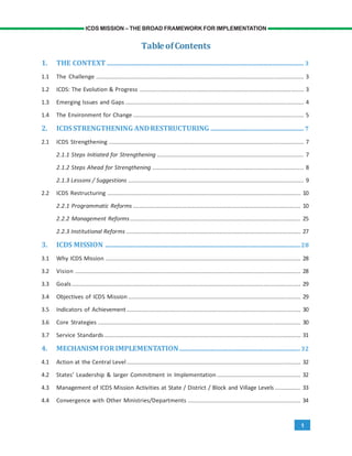 1
ICDS MISSION – THE BROAD FRAMEWORK FOR IMPLEMENTATION
TableofContents
1. THE CONTEXT .................................................................................................................. 3
1.1 The Challenge ................................................................................................................................. 3
1.2 ICDS: The Evolution & Progress ...................................................................................................... 3
1.3 Emerging Issues and Gaps ............................................................................................................... 4
1.4 The Environment for Change .......................................................................................................... 5
2. ICDSSTRENGTHENING ANDRESTRUCTURING ...................................................... 7
2.1 ICDS Strengthening ......................................................................................................................... 7
2.1.1 Steps Initiated for Strengthening ........................................................................................... 7
2.1.2 Steps Ahead for Strengthening .............................................................................................. 8
2.1.3 Lessons / Suggestions ............................................................................................................. 9
2.2 ICDS Restructuring ........................................................................................................................ 10
2.2.1 Programmatic Reforms ........................................................................................................ 10
2.2.2 Management Reforms.......................................................................................................... 25
2.2.3 Institutional Reforms ............................................................................................................ 27
3. ICDS MISSION .................................................................................................................28
3.1 Why ICDS Mission ......................................................................................................................... 28
3.2 Vision ............................................................................................................................................ 28
3.3 Goals .............................................................................................................................................. 29
3.4 Objectives of ICDS Mission ........................................................................................................... 29
3.5 Indicators of Achievement ............................................................................................................ 30
3.6 Core Strategies .............................................................................................................................. 30
3.7 Service Standards.......................................................................................................................... 31
4. MECHANISM FORIMPLEMENTATION......................................................................32
4.1 Action at the Central Level ............................................................................................................ 32
4.2 States’ Leadership & larger Commitment in Implementation .................................................... 32
4.3 Management of ICDS Mission Activities at State / District / Block and Village Levels ................ 33
4.4 Convergence with Other Ministries/Departments ...................................................................... 34
 