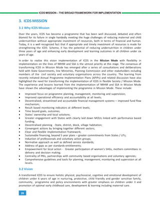 28
ICDS MISSION – THE BROAD FRAMEWORK FOR IMPLEMENTATION
3. ICDS MISSION
3.1 Why ICDS Mission
Over the years, ICDS has become a programme that has been well discussed, debated and often
blamed for its failure in single handedly meeting the huge challenges of reducing maternal and child
undernutrition without appropriate investment of resources, both in terms of financial and human.
Today, it is a well recognized fact that if appropriate and timely investment of resources is made for
strengthening the ICDS Scheme, it has the potential of reducing undernutrition in children under
three years of age and enhancing early development and learning outcomes in all children under six
years of age.
In order to realize this vision implementation of ICDS in the Mission Mode with flexibility in
implementation on the lines of NRHM and SSA is the utmost priority at this stage. The consensus of
transforming ICDS in Mission Mode has emerged after a series of consultations and deliberations
held with State Governments, line Ministries, Planning Commission and other stakeholders including
members of the civil society and voluntary organisations across the country. The learning from
recently initiated Annual Programme Implementation Plans (APIPs) and related discussion have also
highlighted the need for transforming the implementation of ICDS in flexible Society / Mission Mode.
The experience and lessons learned from the implementation of NRHM and SSA in Mission Mode
have shown the advantages of implementing the programme in Mission Mode. These include:
• Improved focus on programme planning, management, monitoring and supervision;
• Improved operational efficiency and accountability at all levels;
• Decentralized, streamlined and accountable financial management systems – improved fund flow
mechanism;
• Result based monitoring indicators at different levels;
• Time bound goals, outcomes;
• States’ ownership and local solutions;
• Greater engagement with States with clearly laid down MOUs linked with performance based
funding;
• Decentralised planning -State, district, block, village habitation;
• Convergent actions by bringing together different sectors;
• Clear and flexible implementation framework;
• Sustainable financing, beyond 5 year plans – greater commitments from States / UTs;
• Induction of professionals and voluntary action groups;
• Normative approach as well as defined service standards;
• Address of gaps as per standards-entitlements;
• Empowerment for local action - Greater participation of women’s SHGs, mothers committees in
delivery and decision making;
• Centrality of PRIs, partnerships with community based organisations and voluntary agencies;
• Comprehensive guidelines and tools for planning, management, monitoring and supervision at all
levels.
3.2 Vision
A transformed ICDS to ensure holistic physical, psychosocial, cognitive and emotional development of
children under 6 years of age in nurturing, protective, child friendly and gender sensitive family,
community, programme and policy environments with greater emphasis on children under 3 and
promotion of optimal early childhood care, development & learning including maternal care.
 
