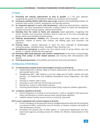 29
ICDS MISSION – THE BROAD FRAMEWORK FOR IMPLEMENTATION
3.3 Goals
(i) Preventing and reducing undernutrition as early as possible, in a life cycle approach,
recognising that growth and development deficits are cumulative and irreversible.
(ii) Focusing on reaching children under three years of age, pregnant and breastfeeding mothers, for
enhanced child survival, nutrition, development and learning outcomes.
(iii An integrated approach to early child development- addressing physical/motor, cognitive,
emotional and social development holistically, enabling children to realise full development
potential and active learning capacity -without discrimination.
(iv) Extending from the centre to family and community based approaches, recognising that
service providers and community volunteers need to reach out to the most vulnerable age
groups and the most excluded community groups.
(v) Fostering decentralization, flexibility and community based locally responsive child care
approaches, relevant to diverse local contexts, and building upon local innovation and
capacities.
(vi) Ensuring equity - inclusive approaches to reach the most vulnerable & disadvantaged
community groups– Scheduled Castes, Scheduled Tribes, Minorities, etc.
(vii) Strengthening convergence to address the inter-related needs of young children, girls and
women, in a gender sensitive life cycle approach.
(viii) Promoting rights based approach, with women’s empowerment as the mover of social change.
(ix) Moving from outlays to child related outcomes and ensuring ICDS Universalisation with
Quality.
(x) Ensuring good governance, accountability and enhanced community participation.
3.4 Objectives of ICDS Mission
(i) To institutionalize essential services and strengthen structures at all levels by:
• Implementing ICDS in Mission Mode to prevent undernutrition and assure children of the
best possible start to life;
• Strengthening ICDS - AWC Platform as the first village post for health, nutrition and early
learning – as transformed Early Childhood Development Centre (Anganwadi – Bal Vikas
Kendra);
• Focusing on children under-3 years;
• Focussing on early child care and learning environment;
• Moving from outlays to child-related outcomes
• Fostering decentralization and community-based locally responsive childcare approaches;
(ii) To enhance capacities at all levels:
• Vertical integration of training of all functionaries / staff to strengthen field based joint
action and teamwork to achieve desired results and laid down objectives
• Establish national training resource centres at central & state levels
(iii) To ensure appropriate inter-sectoral response at all levels:
• Ensure convergence at the grassroots level by strengthening partnerships with the panchayati
raj institutions (PRIs), communities and civil societies to improve outreach and quality of
child development services;
• Coordinate and network with all allied systems i.e. Government departments and Non-
Government agencies providing services for children for effective implementation of the
scheme.
 