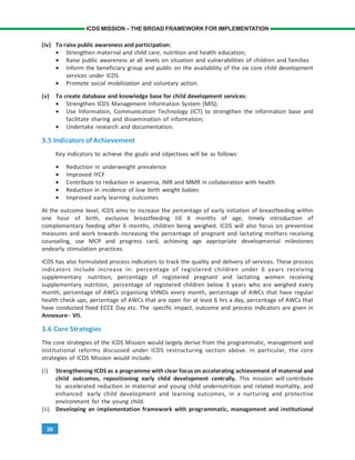 30
ICDS MISSION – THE BROAD FRAMEWORK FOR IMPLEMENTATION
(iv) To raise public awareness and participation:
• Strengthen maternal and child care, nutrition and health education;
• Raise public awareness at all levels on situation and vulnerabilities of children and families
• Inform the beneficiary group and public on the availability of the six core child development
services under ICDS
• Promote social mobilization and voluntary action.
(v) To create database and knowledge base for child development services:
• Strengthen ICDS Management Information System (MIS);
• Use Information, Communication Technology (ICT) to strengthen the information base and
facilitate sharing and dissemination of information;
• Undertake research and documentation.
3.5 Indicators of Achievement
Key indicators to achieve the goals and objectives will be as follows:
• Reduction in underweight prevalence
• Improved IYCF
• Contribute to reduction in anaemia, IMR and MMR in collaboration with health
• Reduction in incidence of low birth weight babies
• Improved early learning outcomes
At the outcome level, ICDS aims to increase the percentage of early initiation of breastfeeding within
one hour of birth, exclusive breastfeeding till 6 months of age, timely introduction of
complementary feeding after 6 months, children being weighed. ICDS will also focus on preventive
measures and work towards increasing the percentage of pregnant and lactating mothers receiving
counseling, use MCP and progress card, achieving age appropriate developmental milestones
andearly stimulation practices.
ICDS has also formulated process indicators to track the quality and delivery of services. These process
indicators include increase in: percentage of registered children under 6 years receiving
supplementary nutrition, percentage of registered pregnant and lactating women receiving
supplementary nutrition, percentage of registered children below 3 years who are weighed every
month, percentage of AWCs organising VHNDs every month, percentage of AWCs that have regular
health check-ups, percentage of AWCs that are open for at least 6 hrs a day, percentage of AWCs that
have conducted fixed ECCE Day etc. The specific impact, outcome and process indicators are given in
Annexure– VII.
3.6 Core Strategies
The core strategies of the ICDS Mission would largely derive from the programmatic, management and
institutional reforms discussed under ICDS restructuring section above. In particular, the core
strategies of ICDS Mission would include:
(i) Strengthening ICDS as a programme with clear focus on accelerating achievement of maternal and
child outcomes, repositioning early child development centrally. This mission will contribute
to accelerated reduction in maternal and young child undernutrition and related mortality, and
enhanced early child development and learning outcomes, in a nurturing and protective
environment for the young child.
(ii) Developing an implementation framework with programmatic, management and institutional
 
