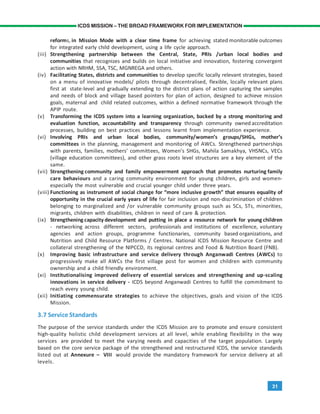 31
ICDS MISSION – THE BROAD FRAMEWORK FOR IMPLEMENTATION
reforms, in Mission Mode with a clear time frame for achieving stated monitorable outcomes
for integrated early child development, using a life cycle approach.
(iii) Strengthening partnership between the Central, State, PRIs /urban local bodies and
communities that recognizes and builds on local initiative and innovation, fostering convergent
action with NRHM, SSA, TSC, MGNREGA and others.
(iv) Facilitating States, districts and communities to develop specific locally relevant strategies, based
on a menu of innovative models/ pilots through decentralised, flexible, locally relevant plans
first at state-level and gradually extending to the district plans of action capturing the samples
and needs of block and village based pointers for plan of action, designed to achieve mission
goals, maternal and child related outcomes, within a defined normative framework through the
APIP route.
(v) Transforming the ICDS system into a learning organization, backed by a strong monitoring and
evaluation function, accountability and transparency through community owned accreditation
processes, building on best practices and lessons learnt from implementation experience.
(vi) Involving PRIs and urban local bodies, community/women’s groups/SHGs, mother’s
committees in the planning, management and monitoring of AWCs. Strengthened partnerships
with parents, families, mothers’ committees, Women’s SHGs, Mahila Samakhya, VHSNCs, VECs
(village education committees), and other grass roots level structures are a key element of the
same.
(vii) Strengthening community and family empowerment approach that promotes nurturing family
care behaviours and a caring community environment for young children, girls and women-
especially the most vulnerable and crucial younger child under three years.
(viii) Functioning as instrument of social change for “more inclusive growth” that ensures equality of
opportunity in the crucial early years of life for fair inclusion and non-discrimination of children
belonging to marginalized and /or vulnerable community groups such as SCs, STs, minorities,
migrants, children with disabilities, children in need of care & protection.
(ix) Strengthening capacity development and putting in place a resource network for young children
- networking across different sectors, professionals and institutions of excellence, voluntary
agencies and action groups, programme functionaries, community based organizations, and
Nutrition and Child Resource Platforms / Centres. National ICDS Mission Resource Centre and
collateral strengthening of the NIPCCD, its regional centres and Food & Nutrition Board (FNB).
(x) Improving basic infrastructure and service delivery through Anganwadi Centres (AWCs) to
progressively make all AWCs the first village post for women and children with community
ownership and a child friendly environment.
(xi) Institutionalising improved delivery of essential services and strengthening and up-scaling
innovations in service delivery - ICDS beyond Anganwadi Centres to fulfill the commitment to
reach every young child.
(xii) Initiating commensurate strategies to achieve the objectives, goals and vision of the ICDS
Mission.
3.7 Service Standards
The purpose of the service standards under the ICDS Mission are to promote and ensure consistent
high-quality holistic child development services at all level, while enabling flexibility in the way
services are provided to meet the varying needs and capacities of the target population. Largely
based on the core service package of the strengthened and restructured ICDS, the service standards
listed out at Annexure – VIII would provide the mandatory framework for service delivery at all
levels.
 